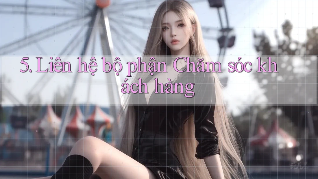 5. Liên hệ bộ phận Chăm sóc khách hàng 5. Liên hệ bộ phận Chăm sóc khách hàng