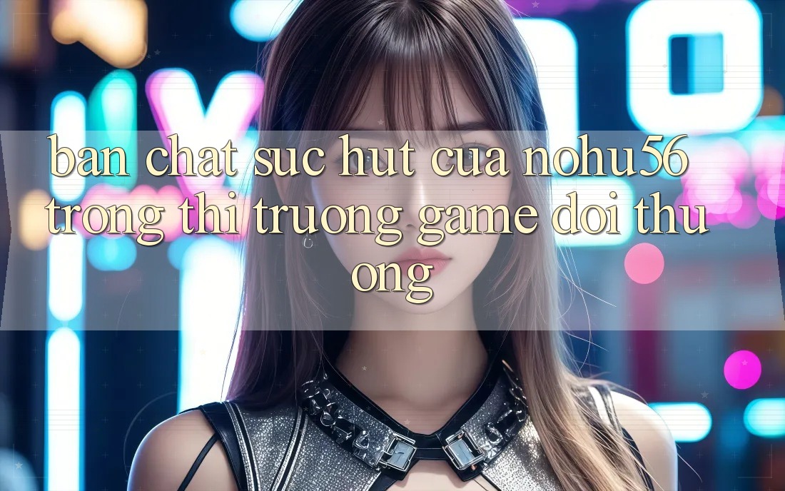 Bản Chất Sức Hút Của nohu56 Trong Thị Trường Game Đổi Thưởng