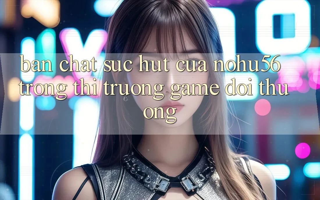 Bản Chất Sức Hút Của nohu56 Trong Thị Trường Game Đổi Thưởng Bản Chất Sức Hút Của nohu56 Trong Thị Trường Game Đổi Thưởng