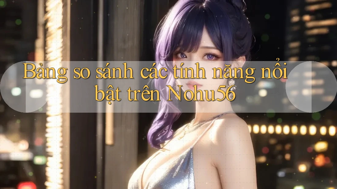 Bảng so sánh các tính năng nổi bật trên Nohu56 Bảng so sánh các tính năng nổi bật trên Nohu56