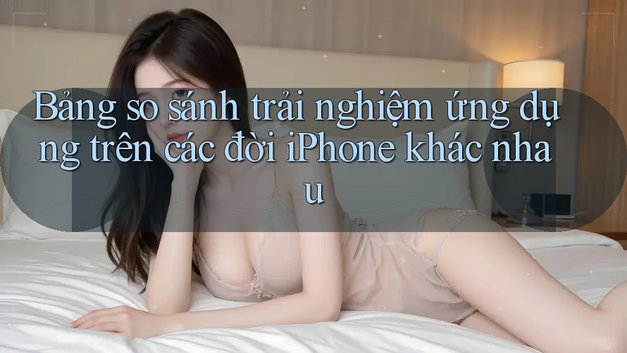 Bảng so sánh trải nghiệm ứng dụng trên các đời iPhone khác nhau Bảng so sánh trải nghiệm ứng dụng trên các đời iPhone khác nhau