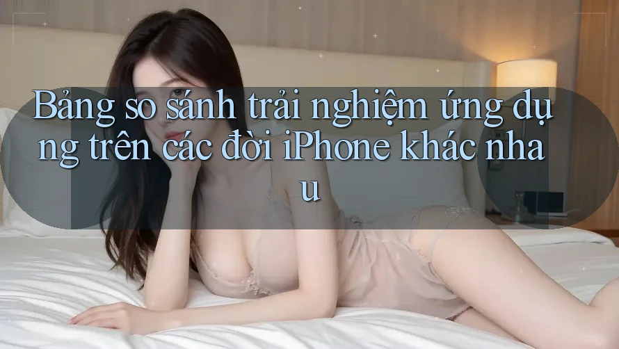 Bảng so sánh trải nghiệm ứng dụng trên các đời iPhone khác nhau Bảng so sánh trải nghiệm ứng dụng trên các đời iPhone khác nhau