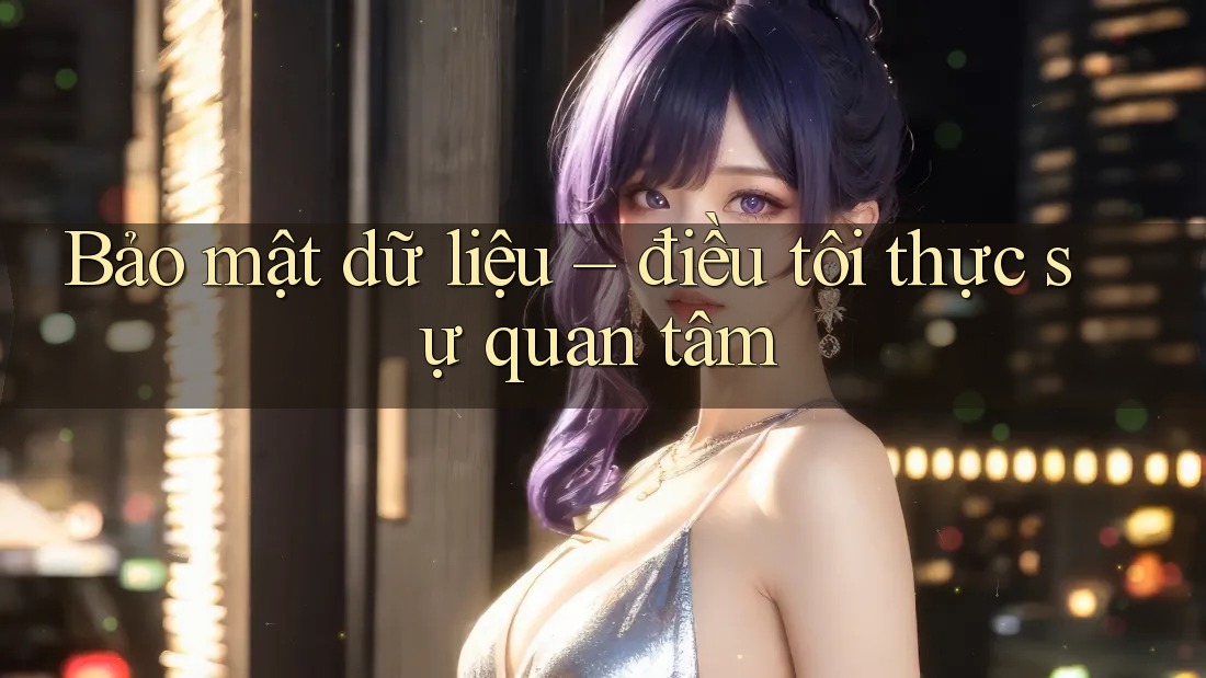 Bảo mật dữ liệu – điều tôi thực sự quan tâm Bảo mật dữ liệu – điều tôi thực sự quan tâm