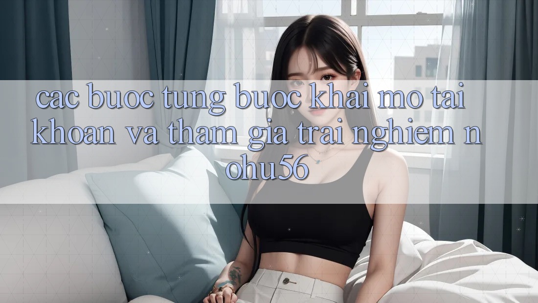 Các bước Từng Bước Khai mở tài khoản Và Tham Gia Trải nghiệm nohu56 Các bước Từng Bước Khai mở tài khoản Và Tham Gia Trải nghiệm nohu56