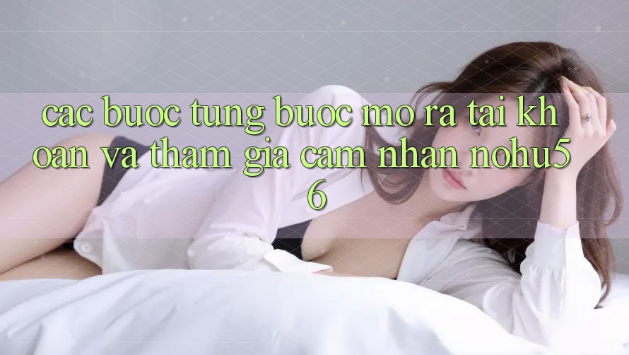 Các bước Từng Bước Mở ra tài khoản Và Tham Gia Cảm nhận nohu56