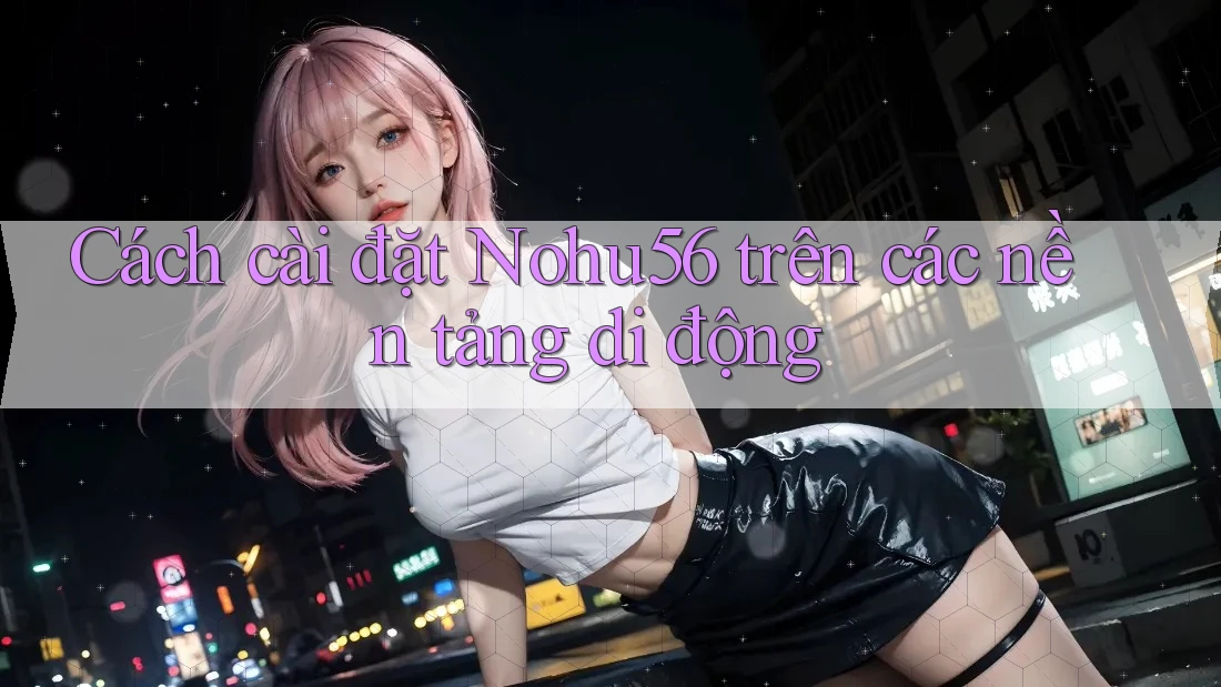 Cách cài đặt Nohu56 trên các nền tảng di động
