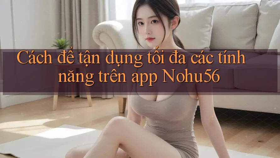 Cách để tận dụng tối đa các tính năng trên app Nohu56