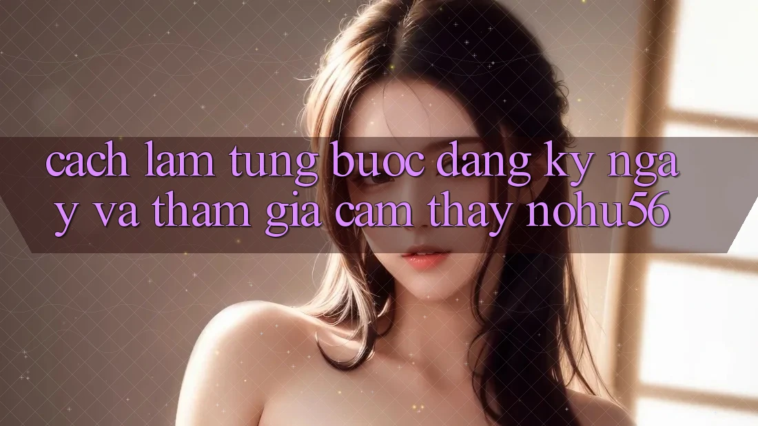 Cách làm Từng Bước Đăng ký ngay Và Tham Gia Cảm thấy nohu56