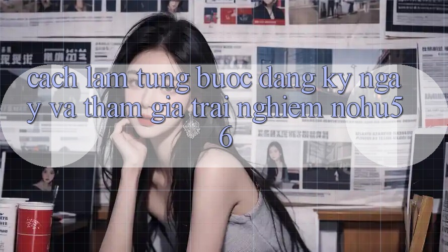 Cách làm Từng Bước Đăng ký ngay Và Tham Gia Trải nghiệm nohu56 Cách làm Từng Bước Đăng ký ngay Và Tham Gia Trải nghiệm nohu56