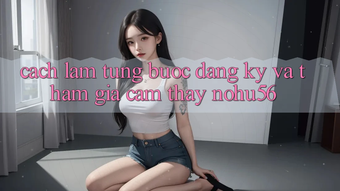 Cách làm Từng Bước Đăng Ký Và Tham Gia Cảm thấy nohu56 Cách làm Từng Bước Đăng Ký Và Tham Gia Cảm thấy nohu56