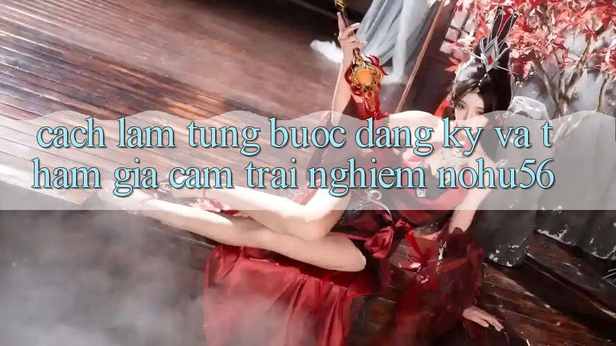 Cách làm Từng Bước Đăng Ký Và Tham Gia Cảm trải nghiệm nohu56 Cách làm Từng Bước Đăng Ký Và Tham Gia Cảm trải nghiệm nohu56