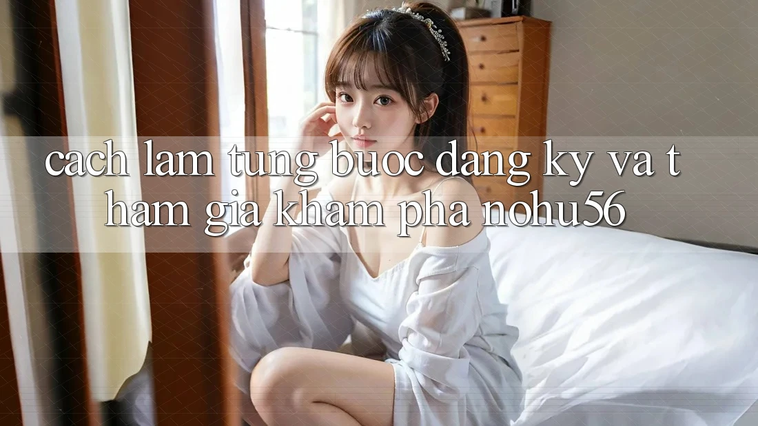 Cách làm Từng Bước Đăng Ký Và Tham Gia Khám phá nohu56 Cách làm Từng Bước Đăng Ký Và Tham Gia Khám phá nohu56
