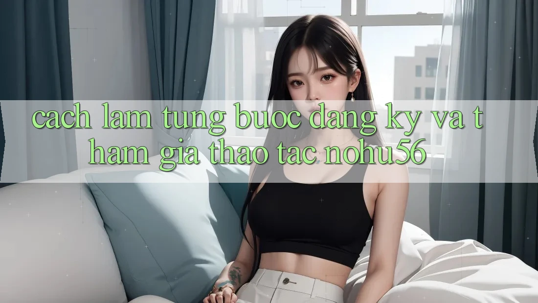 Cách làm Từng Bước Đăng Ký Và Tham Gia Thao tác nohu56 Cách làm Từng Bước Đăng Ký Và Tham Gia Thao tác nohu56