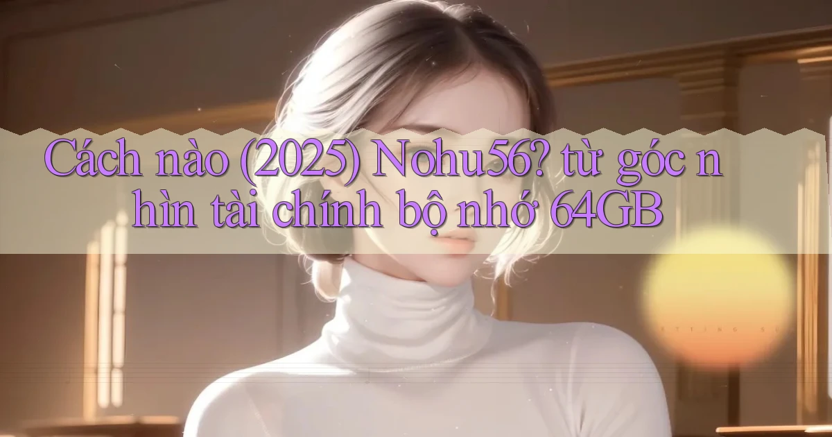 Cách nào (2025) Nohu56 từ góc nhìn tài chính bộ nhớ 64GB