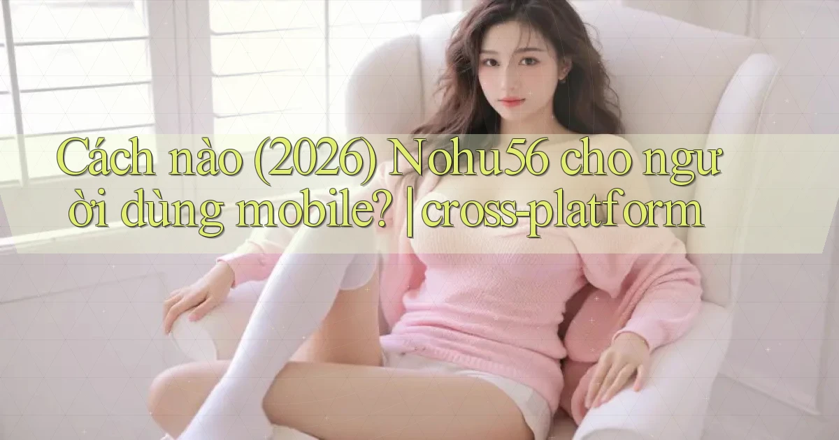 Cách nào (2026) Nohu56 cho người dùng mobile cross platform