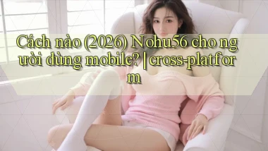 Cách nào (2026) Nohu56 cho người dùng mobile cross platform