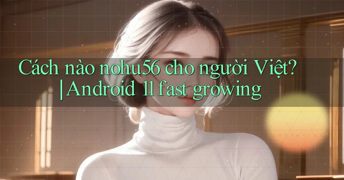 Cách nào nohu56 cho người Việt Android 11 fast growing