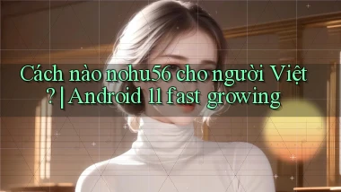 Cách nào nohu56 cho người Việt Android 11 fast growing
