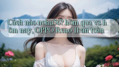 Cách nào Nohu56 hôm qua vs hôm nay, OPPO Reno 11 an toàn
