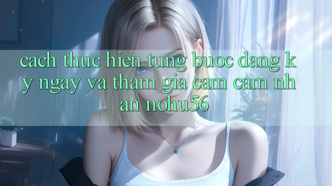Cách thực hiện Từng Bước Đăng ký ngay Và Tham Gia Cảm cảm nhận nohu56 Cách thực hiện Từng Bước Đăng ký ngay Và Tham Gia Cảm cảm nhận nohu56