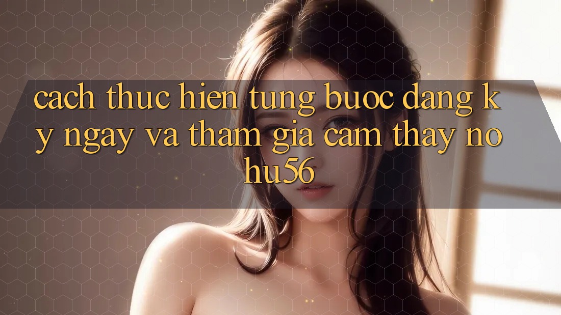 Cách thực hiện Từng Bước Đăng ký ngay Và Tham Gia Cảm thấy nohu56 Cách thực hiện Từng Bước Đăng ký ngay Và Tham Gia Cảm thấy nohu56