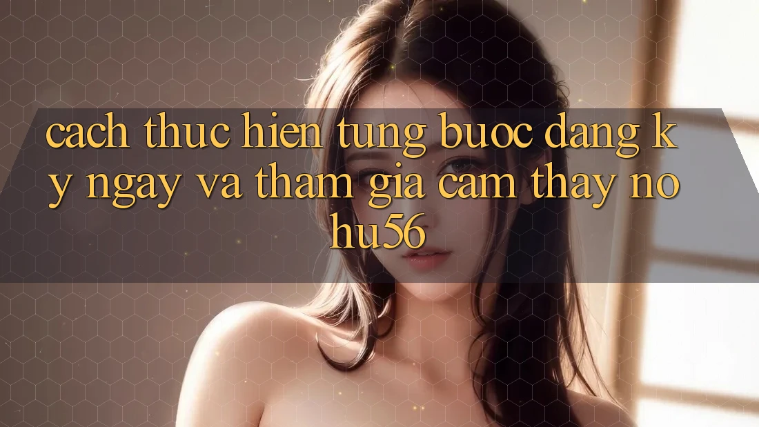 Cách thực hiện Từng Bước Đăng ký ngay Và Tham Gia Cảm thấy nohu56 Cách thực hiện Từng Bước Đăng ký ngay Và Tham Gia Cảm thấy nohu56