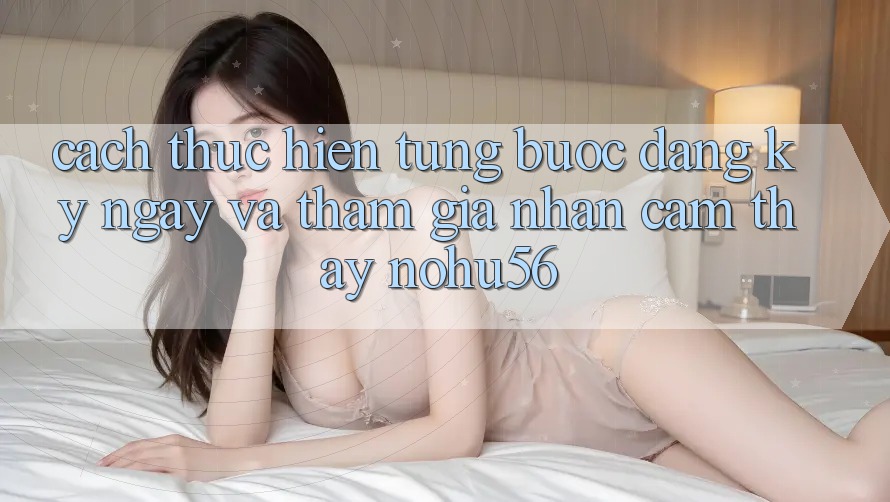 Cách thực hiện Từng Bước Đăng ký ngay Và Tham Gia Nhận cảm thấy nohu56