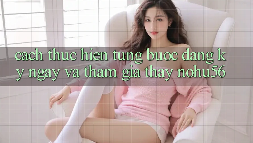 Cách thực hiện Từng Bước Đăng ký ngay Và Tham Gia Thấy nohu56 Cách thực hiện Từng Bước Đăng ký ngay Và Tham Gia Thấy nohu56