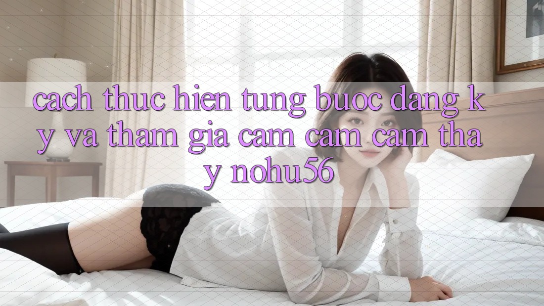 Cách thực hiện Từng Bước Đăng Ký Và Tham Gia Cảm cảm cảm thấy nohu56 Cách thực hiện Từng Bước Đăng Ký Và Tham Gia Cảm cảm cảm thấy nohu56