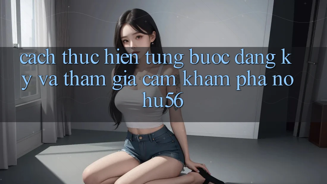 Cách thực hiện Từng Bước Đăng Ký Và Tham Gia Cảm khám phá nohu56 Cách thực hiện Từng Bước Đăng Ký Và Tham Gia Cảm khám phá nohu56