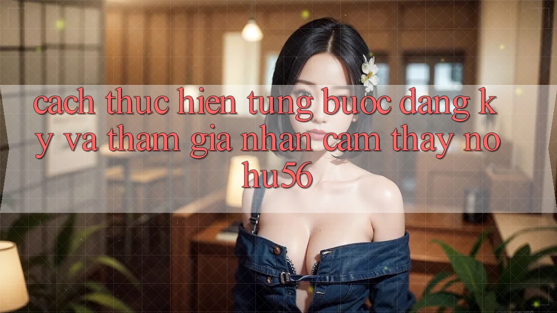Cách thực hiện Từng Bước Đăng Ký Và Tham Gia Nhận cảm thấy nohu56