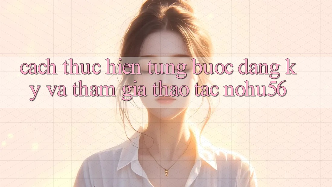 Cách thực hiện Từng Bước Đăng Ký Và Tham Gia Thao tác nohu56 Cách thực hiện Từng Bước Đăng Ký Và Tham Gia Thao tác nohu56