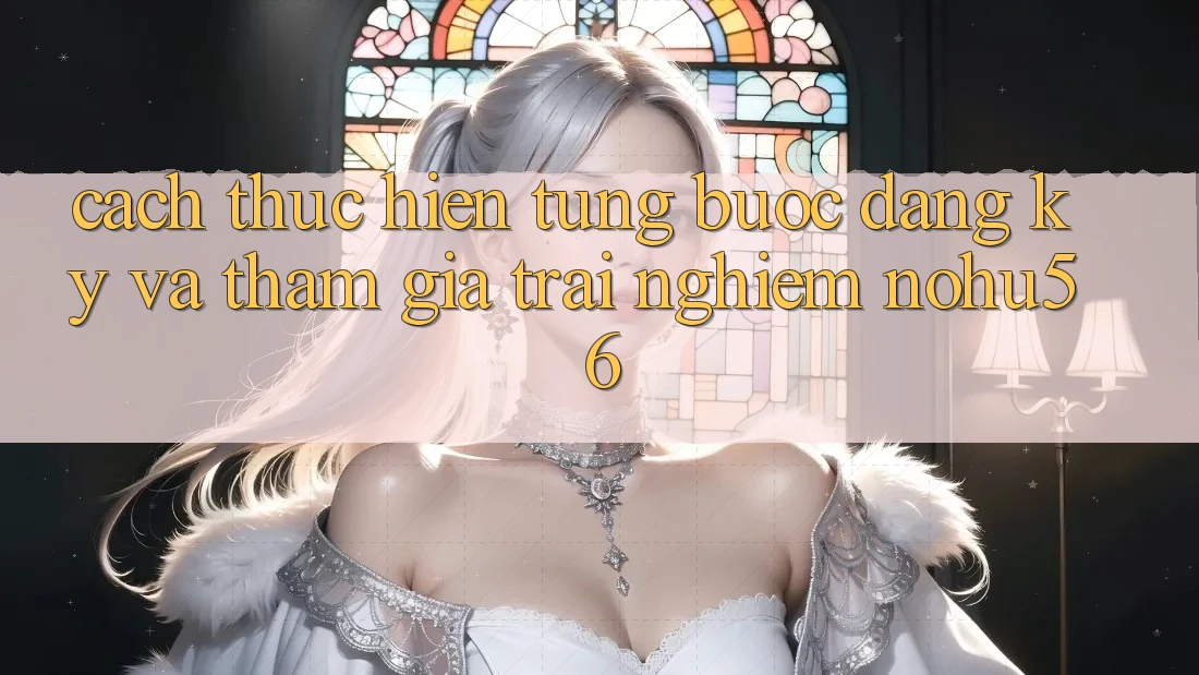 Cách thực hiện Từng Bước Đăng Ký Và Tham Gia Trải Nghiệm nohu56