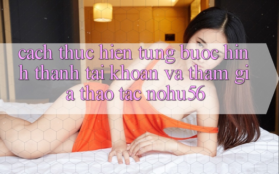 Cách thực hiện Từng Bước Hình thành tài khoản Và Tham Gia Thao tác nohu56 Cách thực hiện Từng Bước Hình thành tài khoản Và Tham Gia Thao tác nohu56