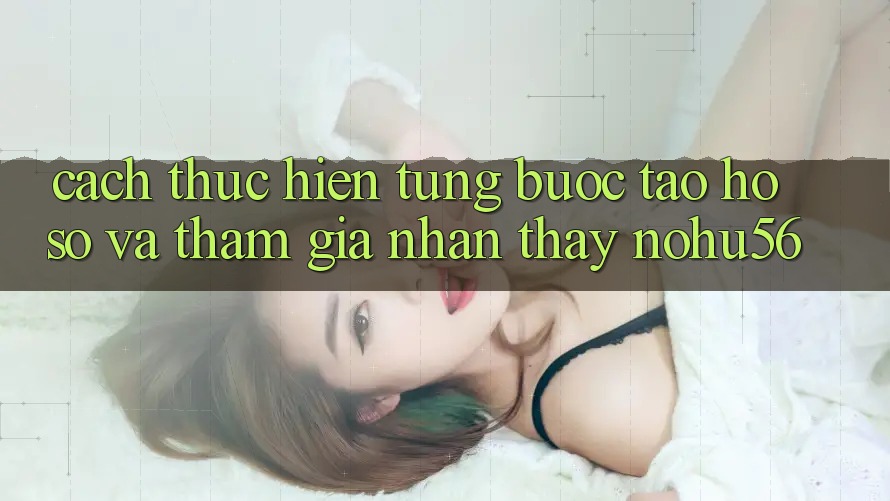Cách thực hiện Từng Bước Tạo hồ sơ Và Tham Gia Nhận thấy nohu56