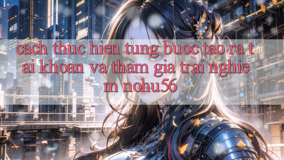 Cách thực hiện Từng Bước Tạo ra tài khoản Và Tham Gia Trải Nghiệm nohu56 Cách thực hiện Từng Bước Tạo ra tài khoản Và Tham Gia Trải Nghiệm nohu56
