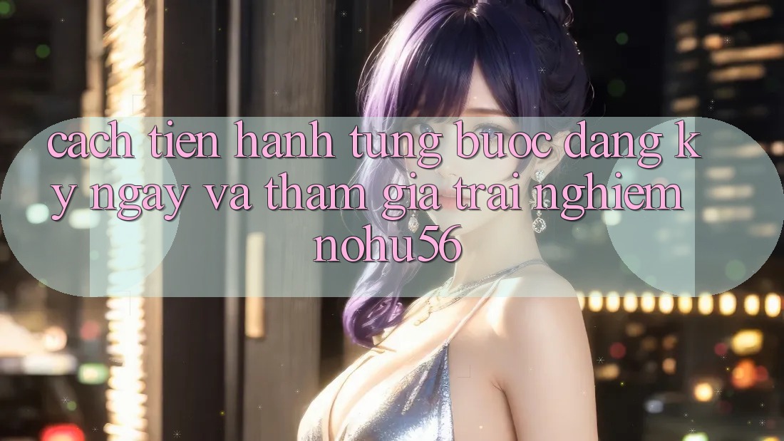 Cách tiến hành Từng Bước Đăng ký ngay Và Tham Gia Trải Nghiệm nohu56 Cách tiến hành Từng Bước Đăng ký ngay Và Tham Gia Trải Nghiệm nohu56