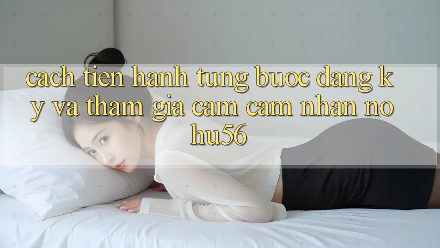Cách tiến hành Từng Bước Đăng Ký Và Tham Gia Cảm cảm nhận nohu56 Cách tiến hành Từng Bước Đăng Ký Và Tham Gia Cảm cảm nhận nohu56