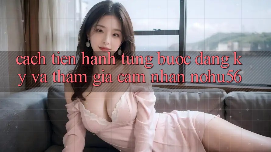 Cách tiến hành Từng Bước Đăng ký Và Tham Gia Cảm nhận nohu56 Cách tiến hành Từng Bước Đăng ký Và Tham Gia Cảm nhận nohu56