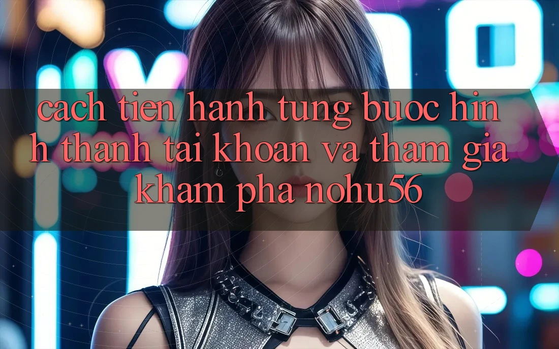Cách tiến hành Từng Bước Hình thành tài khoản Và Tham Gia Khám phá nohu56 Cách tiến hành Từng Bước Hình thành tài khoản Và Tham Gia Khám phá nohu56