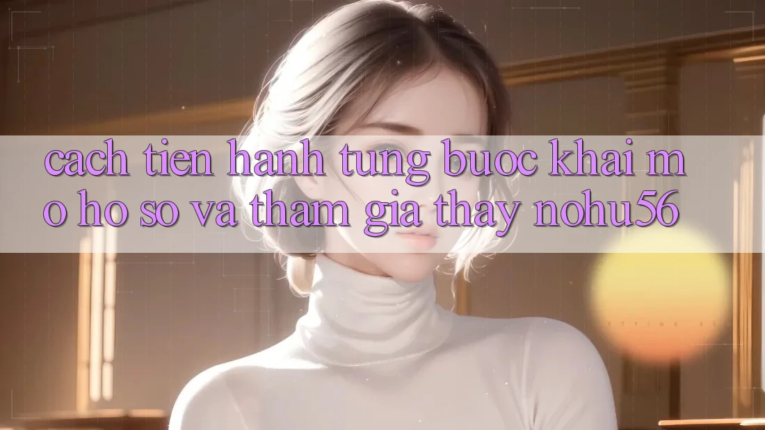 Cách tiến hành Từng Bước Khai mở hồ sơ Và Tham Gia Thấy nohu56