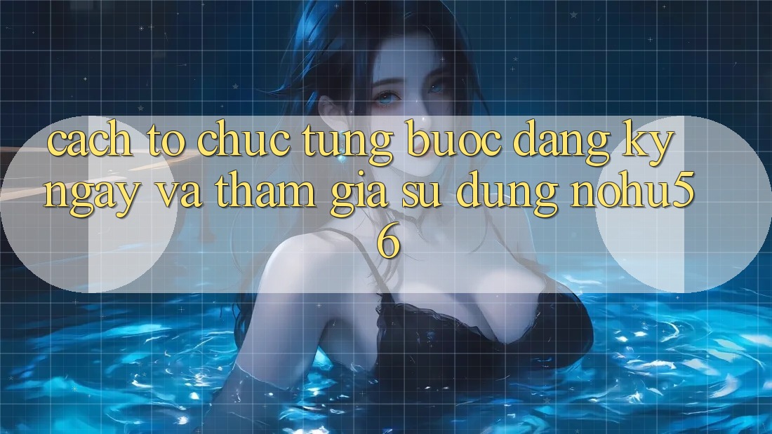 Cách tổ chức Từng Bước Đăng ký ngay Và Tham Gia Sử dụng nohu56