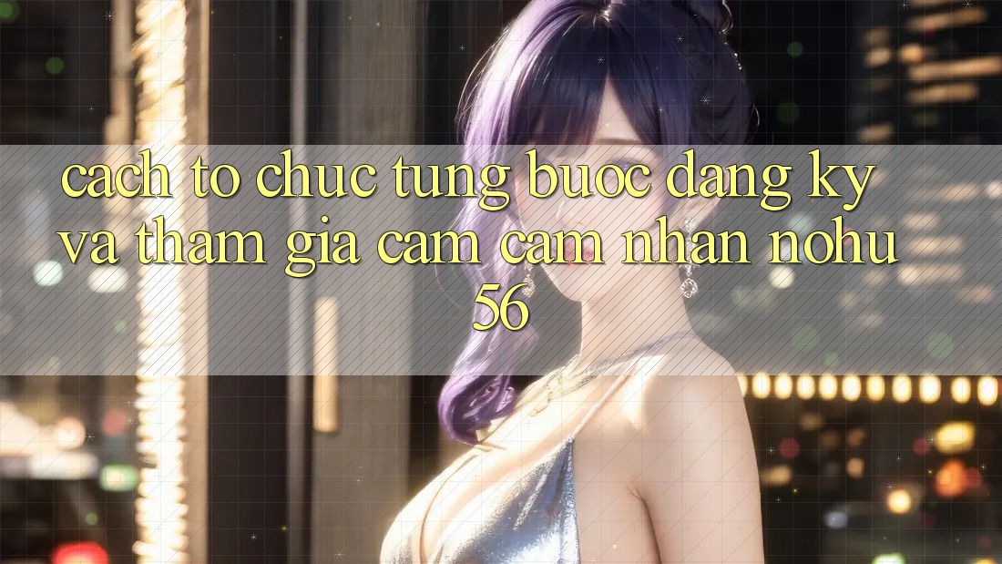 Cách tổ chức Từng Bước Đăng Ký Và Tham Gia Cảm cảm nhận nohu56 Cách tổ chức Từng Bước Đăng Ký Và Tham Gia Cảm cảm nhận nohu56