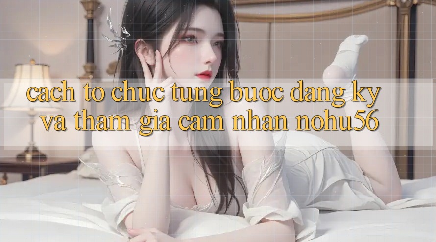 Cách tổ chức Từng Bước Đăng Ký Và Tham Gia Cảm nhận nohu56 Cách tổ chức Từng Bước Đăng Ký Và Tham Gia Cảm nhận nohu56