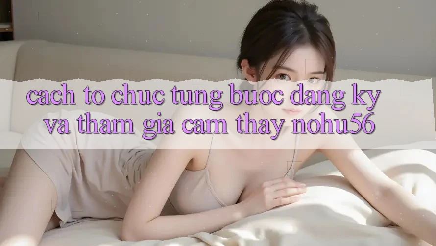 Cách tổ chức Từng Bước Đăng Ký Và Tham Gia Cảm thấy nohu56 Cách tổ chức Từng Bước Đăng Ký Và Tham Gia Cảm thấy nohu56
