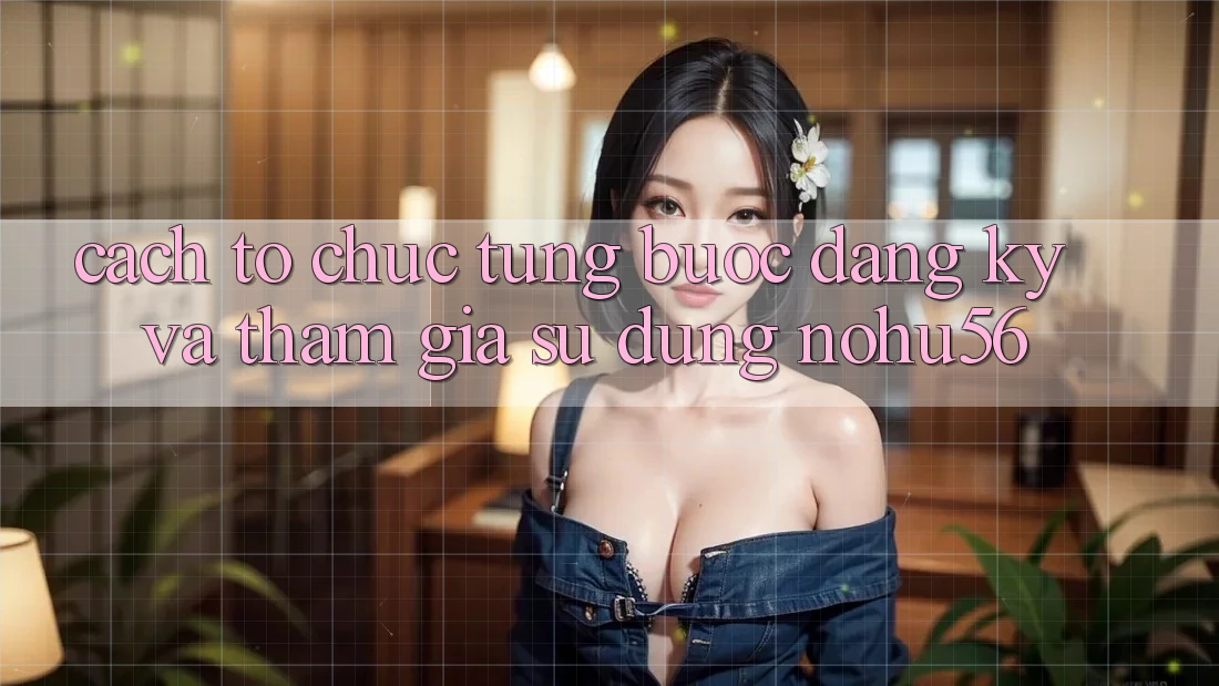 Cách tổ chức Từng Bước Đăng ký Và Tham Gia Sử dụng nohu56