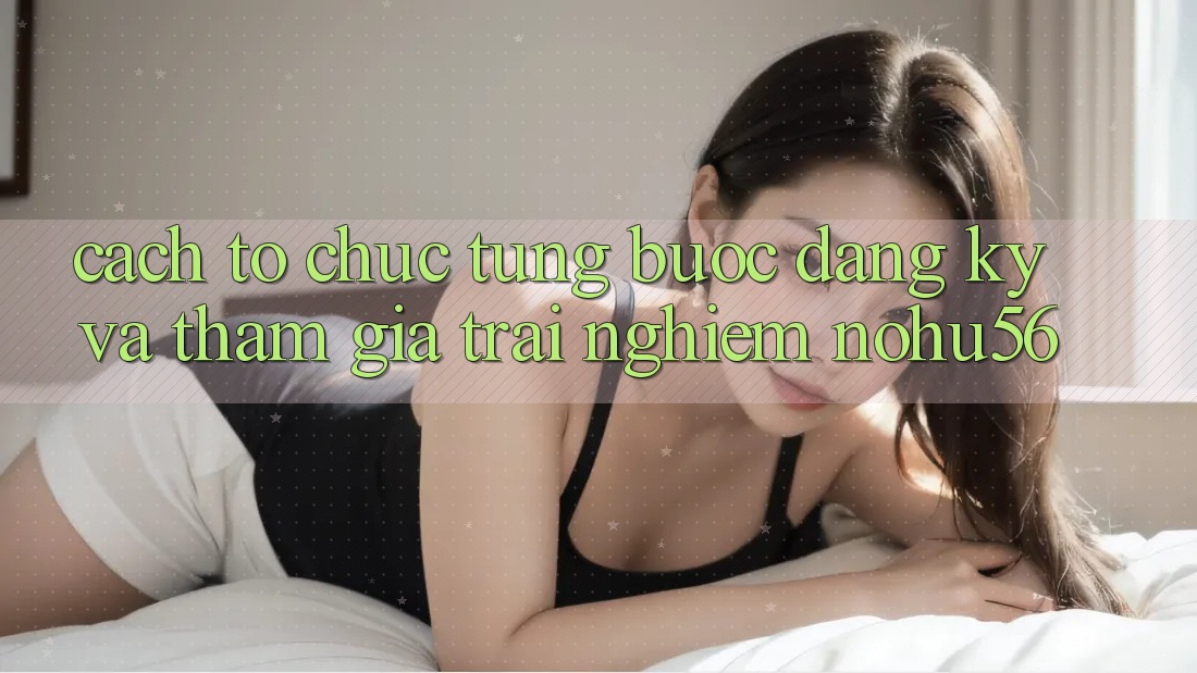 Cách tổ chức Từng Bước Đăng Ký Và Tham Gia Trải nghiệm nohu56