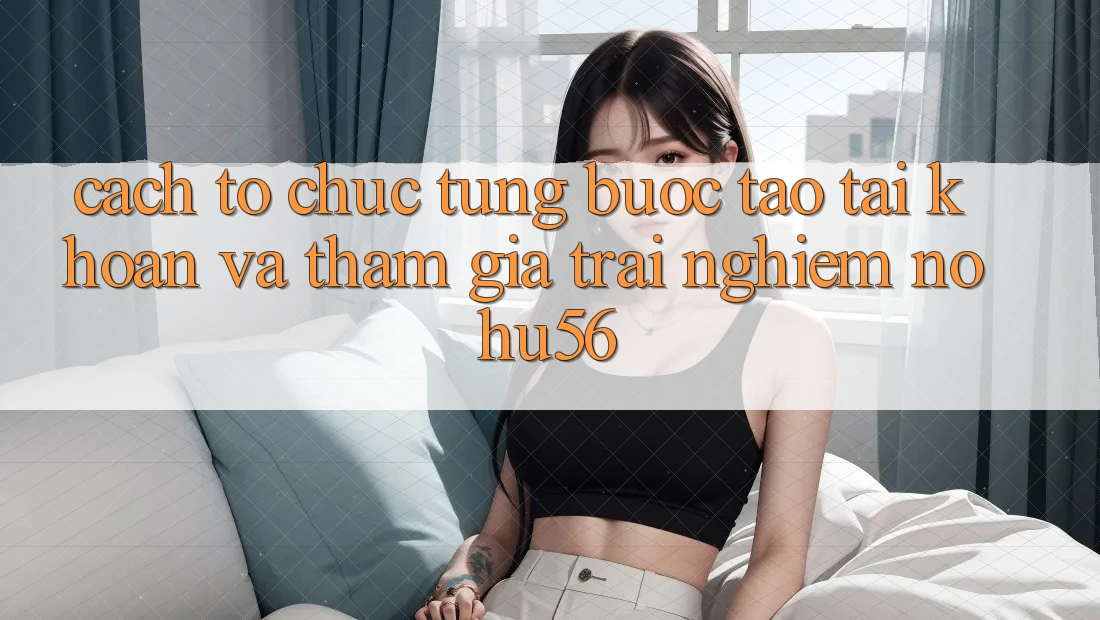 Cách tổ chức Từng Bước Tạo tài khoản Và Tham Gia Trải Nghiệm nohu56