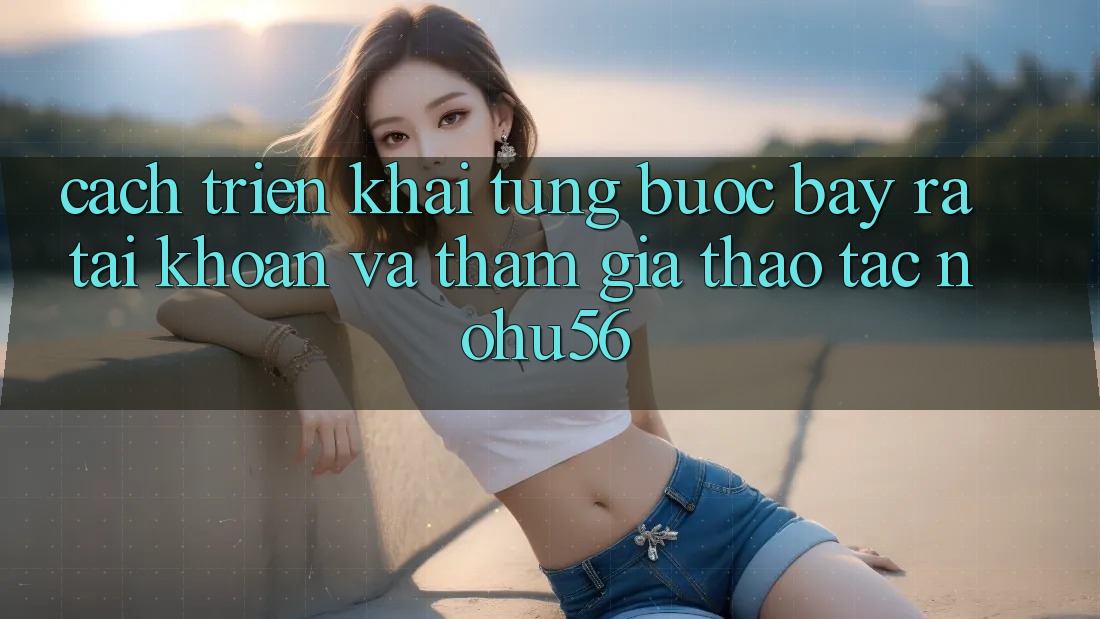 Cách triển khai Từng Bước Bày ra tài khoản Và Tham Gia Thao tác nohu56 Cách triển khai Từng Bước Bày ra tài khoản Và Tham Gia Thao tác nohu56