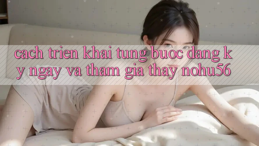 Cách triển khai Từng Bước Đăng ký ngay Và Tham Gia Thấy nohu56 Cách triển khai Từng Bước Đăng ký ngay Và Tham Gia Thấy nohu56